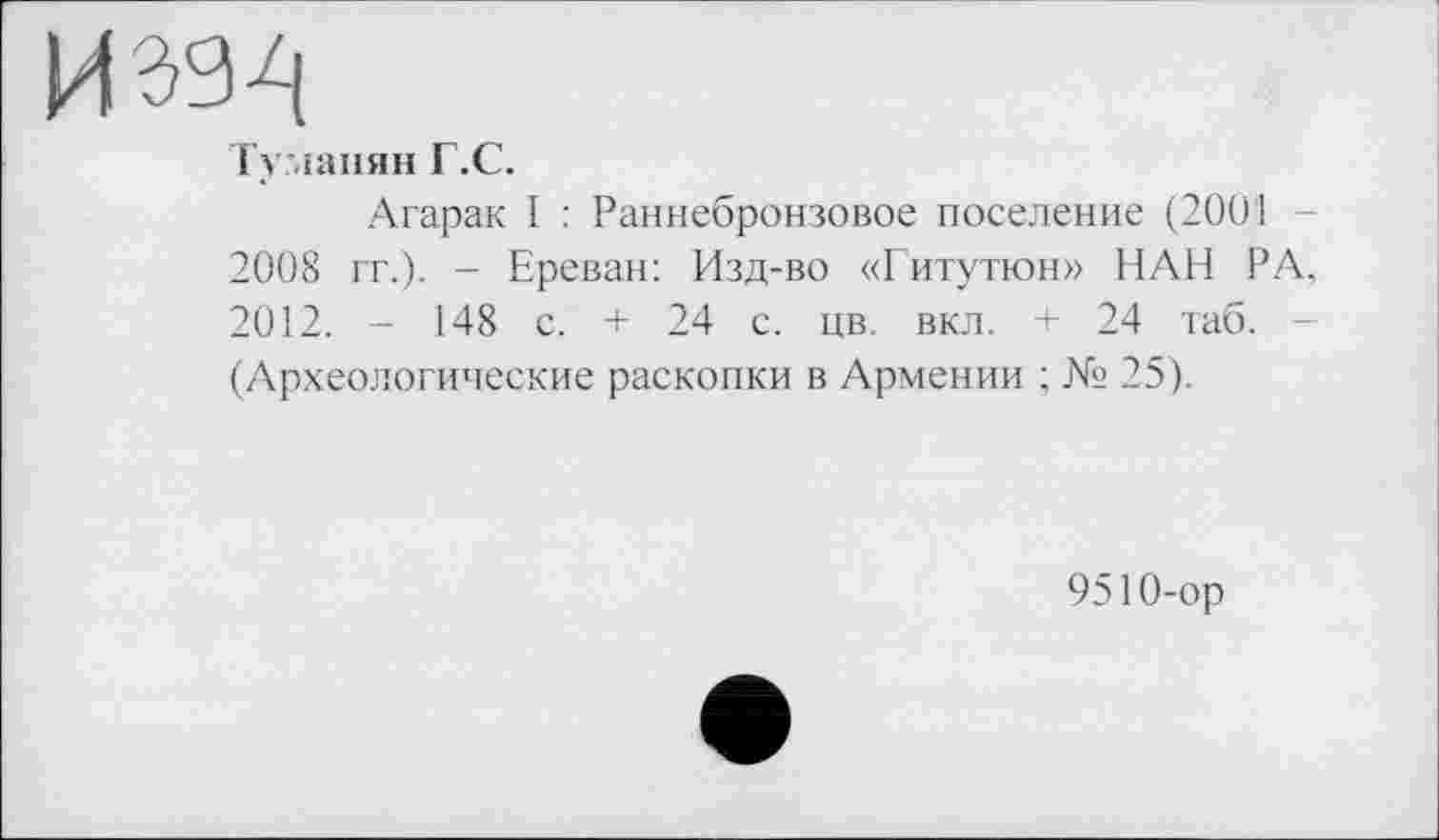 ﻿Туманян Г.С.
Агарак I : Раннебронзовое поселение (2001 2008 гг.). - Ереван: Изд-во «Гитутюн» ИЛИ РА, 2012. - 148 с. + 24 с. цв. вкл. + 24 таб. (Археологические раскопки в Армении ; № 25).
9510-ор